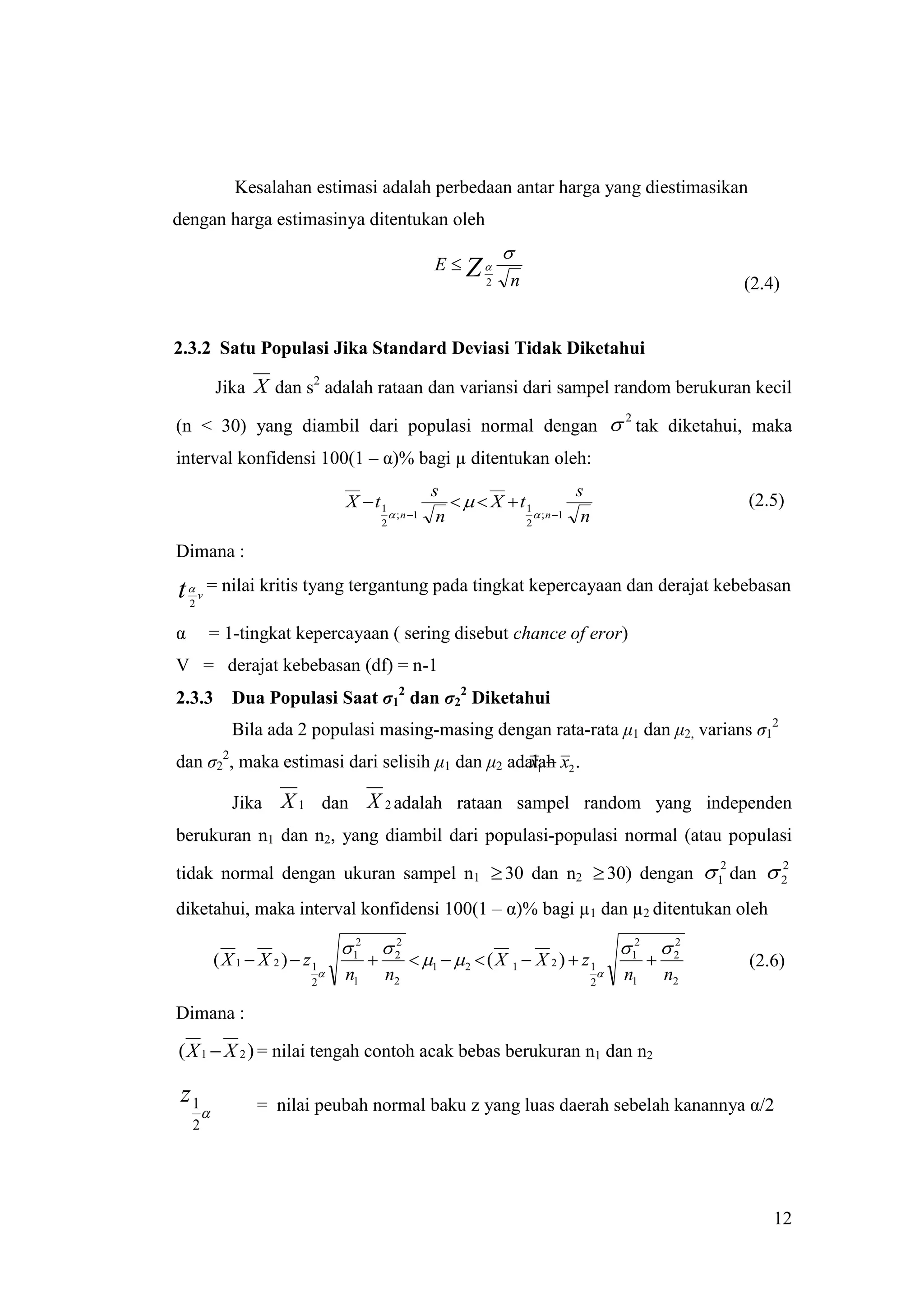 Kesalahan estimasi adalah perbedaan antar harga yang diestimasikan
dengan harga estimasinya ditentukan oleh
                                                                            
                                                               E  Z
                                                                        2   n                                        (2.4)


2.3.2 Satu Populasi Jika Standard Deviasi Tidak Diketahui

             Jika X dan s2 adalah rataan dan variansi dari sampel random berukuran kecil

(n < 30) yang diambil dari populasi normal dengan  tak diketahui, maka
                                                                                                      2


interval konfidensi 100(1 – α)% bagi µ ditentukan oleh:
                                                               s                        s
                                      X  t1                         X  t1                                       (2.5)
                                                     ; n 1    n               ; n 1  n
                                                2                            2

Dimana :

t      v
            = nilai kritis tyang tergantung pada tingkat kepercayaan dan derajat kebebasan
    2


α           = 1-tingkat kepercayaan ( sering disebut chance of eror)
V = derajat kebebasan (df) = n-1
2.3.3          Dua Populasi Saat σ12 dan σ22 Diketahui
               Bila ada 2 populasi masing-masing dengan rata-rata μ1 dan μ2, varians σ12
                                                 x1 
dan σ22, maka estimasi dari selisih μ1 dan μ2 adalah x2 .

               Jika    X 1 dan X 2 adalah rataan sampel random yang independen
berukuran n1 dan n2, yang diambil dari populasi-populasi normal (atau populasi

tidak normal dengan ukuran sampel n1  30 dan n2  30) dengan  1 dan  2
                                                                2       2


diketahui, maka interval konfidensi 100(1 – α)% bagi µ1 dan µ2 ditentukan oleh

                                      12       2
                                                 2
                                                                                                      12       2
                                                                                                                 2
            ( X 1  X 2 )  z1                           1   2  ( X 1  X 2 )  z 1                           (2.6)
                                    n1         n2                                                  n1         n2
                             2                                                               2


Dimana :

( X 1  X 2 ) = nilai tengah contoh acak bebas berukuran n1 dan n2

 z1                = nilai peubah normal baku z yang luas daerah sebelah kanannya α/2
        
    2




                                                                                                                         12
 