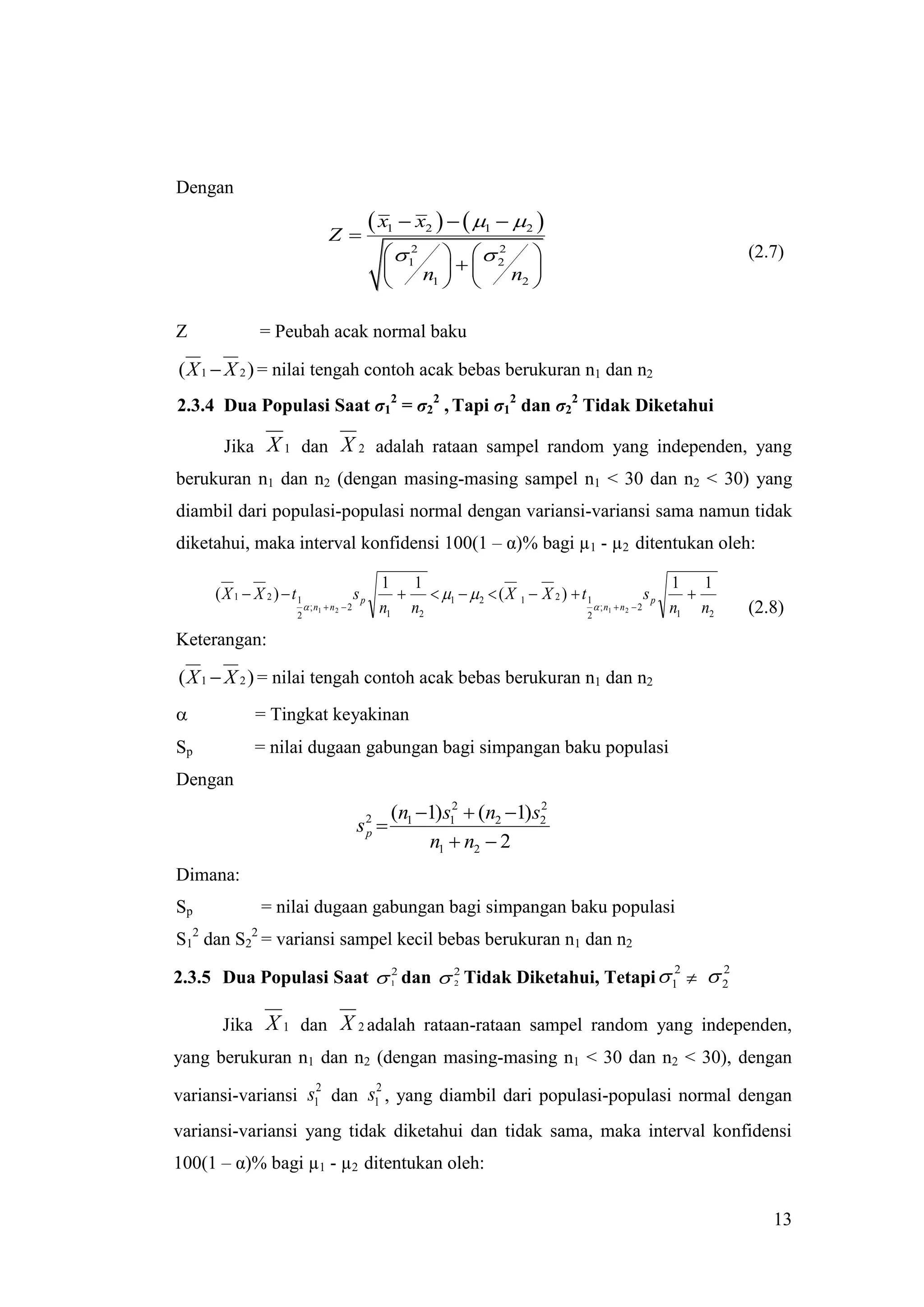 Dengan

                                 Z
                                                  x1  x2    1  2 
                                                     12    22
                                                                                                                  (2.7)
                                                            
                                                        n1      n2 
                                                                      

Z            = Peubah acak normal baku

( X 1  X 2 ) = nilai tengah contoh acak bebas berukuran n1 dan n2
2.3.4 Dua Populasi Saat σ12 = σ22 , Tapi σ12 dan σ22 Tidak Diketahui

      Jika X 1 dan X 2 adalah rataan sampel random yang independen, yang
berukuran n1 dan n2 (dengan masing-masing sampel n1 < 30 dan n2 < 30) yang
diambil dari populasi-populasi normal dengan variansi-variansi sama namun tidak
diketahui, maka interval konfidensi 100(1 – α)% bagi µ1 - µ2 ditentukan oleh:

                                                  1 1                                                      1 1
     (X 1  X 2 )  t1                      sp        1   2  ( X 1  X 2 )  t 1                  sp   
                          ; n1  n 2  2         n1 n2                                 ; n1  n 2  2    n1 n2   (2.8)
                     2                                                               2

Keterangan:

( X 1  X 2 ) = nilai tengah contoh acak bebas berukuran n1 dan n2
           = Tingkat keyakinan
Sp          = nilai dugaan gabungan bagi simpangan baku populasi
Dengan
                                                    (n1 1) s12  (n2 1) s2
                                                                           2
                                            s2 
                                                         n1  n2  2
                                             p


Dimana:
Sp           = nilai dugaan gabungan bagi simpangan baku populasi
S12 dan S22 = variansi sampel kecil bebas berukuran n1 dan n2

2.3.5 Dua Populasi Saat  1 dan  2 Tidak Diketahui, Tetapi  1   2
                          2                                   2     2
                                  2




      Jika X 1 dan X 2 adalah rataan-rataan sampel random yang independen,
yang berukuran n1 dan n2 (dengan masing-masing n1 < 30 dan n2 < 30), dengan
                   2      2
variansi-variansi s1 dan s1 , yang diambil dari populasi-populasi normal dengan
variansi-variansi yang tidak diketahui dan tidak sama, maka interval konfidensi
100(1 – α)% bagi µ1 - µ2 ditentukan oleh:


                                                                                                                      13
 