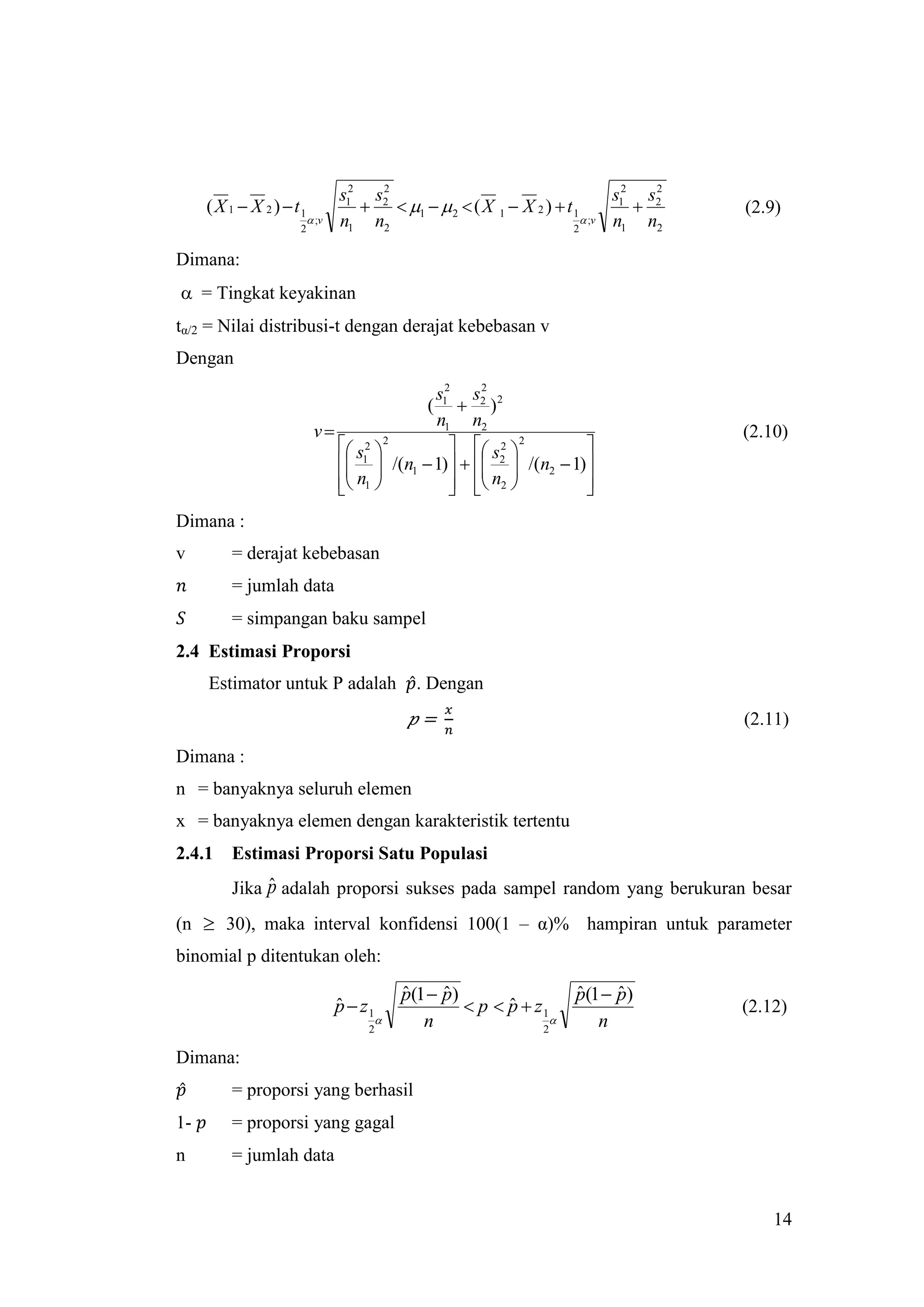 s12 s2
                                      2
                                                                            s12 s2
                                                                                 2
     ( X 1  X 2 )  t1               1   2  ( X 1  X 2 )  t 1              (2.9)
                           ;v   n1 n2                                  ;v n1 n2
                      2                                              2


Dimana:
 = Tingkat keyakinan
tα/2 = Nilai distribusi-t dengan derajat kebebasan v
Dengan
                                          s12 s2 2
                                                 2
                                         (  )
                                          n1 n2
                           v                                                        (2.10)
                               s 2  2
                                               s 2 2        
                                /(n1  1)   2  /(n2  1)
                                
                                  1
                                                  
                               n1 
                                              n2 
                                                              
                                                                
Dimana :
v        = derajat kebebasan
         = jumlah data
         = simpangan baku sampel
2.4 Estimasi Proporsi
     Estimator untuk P adalah                   . Dengan
                                                 =                                   (2.11)

Dimana :
n = banyaknya seluruh elemen
x = banyaknya elemen dengan karakteristik tertentu
2.4.1    Estimasi Proporsi Satu Populasi
              ˆ
         Jika p adalah proporsi sukses pada sampel random yang berukuran besar
(n  30), maka interval konfidensi 100(1 – α)% hampiran untuk parameter
binomial p ditentukan oleh:

                                              p(1  p)
                                              ˆ     ˆ                   p(1  p)
                                                                        ˆ     ˆ
                                 p  z1
                                 ˆ                      p  p  z1
                                                             ˆ                       (2.12)
                                                n                        n
                                      2                           2

Dimana:
         = proporsi yang berhasil
1-       = proporsi yang gagal
n        = jumlah data


                                                                                         14
 
