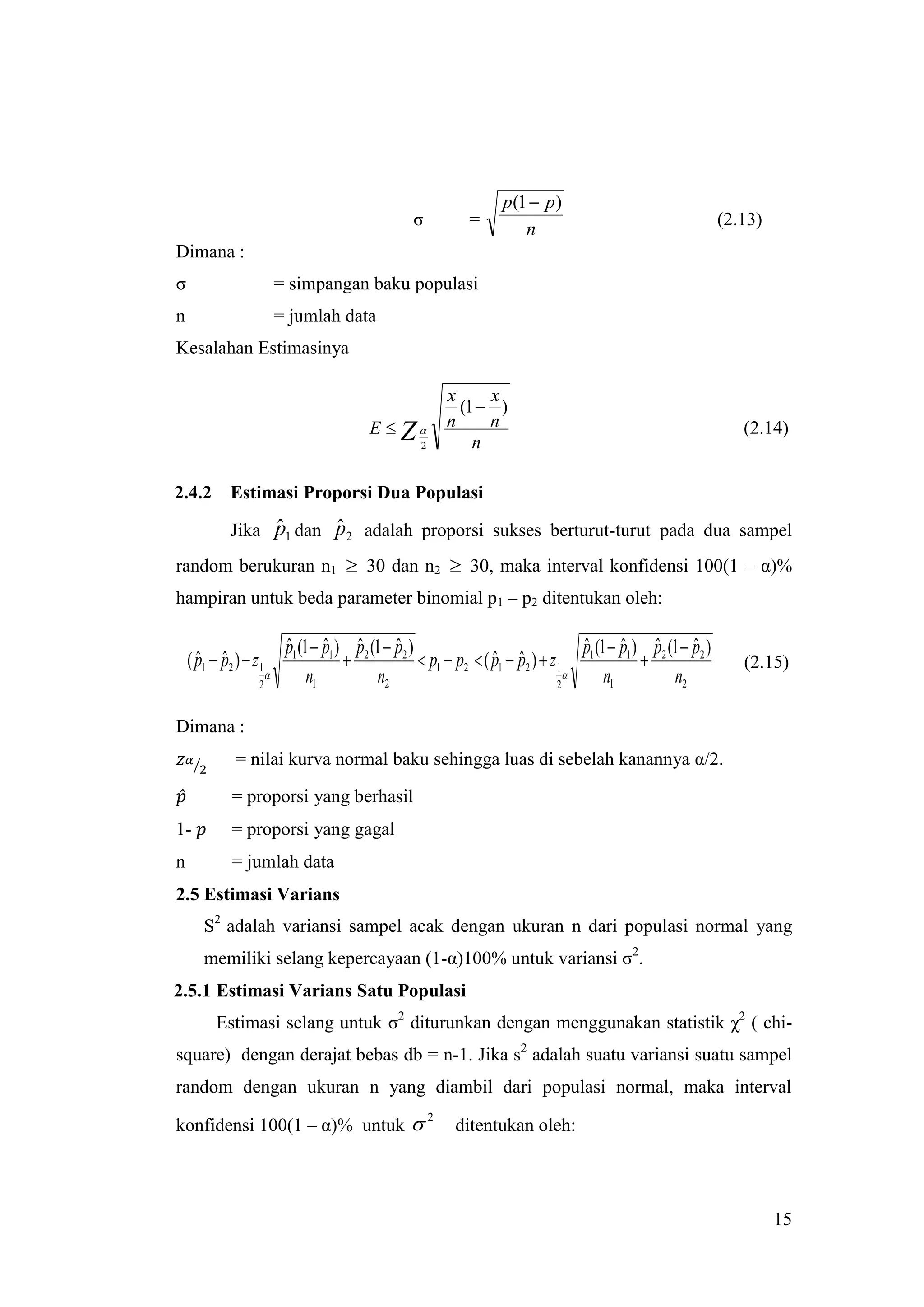 p(1  p )
                                                     σ           =                                                (2.13)
                                                                         n
Dimana :
σ                           = simpangan baku populasi
n                           = jumlah data
Kesalahan Estimasinya

                                                               x     x
                                                                 (1  )
                                             E  Z            n     n                                               (2.14)
                                                       2           n

2.4.2        Estimasi Proporsi Dua Populasi
                  ˆ      ˆ
             Jika p1 dan p2 adalah proporsi sukses berturut-turut pada dua sampel
random berukuran n1  30 dan n2  30, maka interval konfidensi 100(1 – α)%
hampiran untuk beda parameter binomial p1 – p2 ditentukan oleh:

                             p1 (1  p1 ) p2 (1  p2 )
                             ˆ       ˆ ˆ          ˆ                                    p (1  p1 ) p2 (1  p2 )
                                                                                       ˆ      ˆ ˆ          ˆ
    ( p1  p2 )  z 1
      ˆ ˆ                                              p1  p2  ( p1  p2 )  z 1 1
                                                                     ˆ ˆ                                            (2.15)
                                 n1          n2                                          n1          n2
                    2                                                              2


Dimana :
              = nilai kurva normal baku sehingga luas di sebelah kanannya α/2.

             = proporsi yang berhasil
1-           = proporsi yang gagal
n            = jumlah data
2.5 Estimasi Varians
       S2 adalah variansi sampel acak dengan ukuran n dari populasi normal yang
       memiliki selang kepercayaan (1-α)100% untuk variansi σ2.
2.5.1 Estimasi Varians Satu Populasi
          Estimasi selang untuk σ2 diturunkan dengan menggunakan statistik χ2 ( chi-
square) dengan derajat bebas db = n-1. Jika s2 adalah suatu variansi suatu sampel
random dengan ukuran n yang diambil dari populasi normal, maka interval

konfidensi 100(1 – α)% untuk 
                                                           2
                                                                ditentukan oleh:




                                                                                                                           15
 
