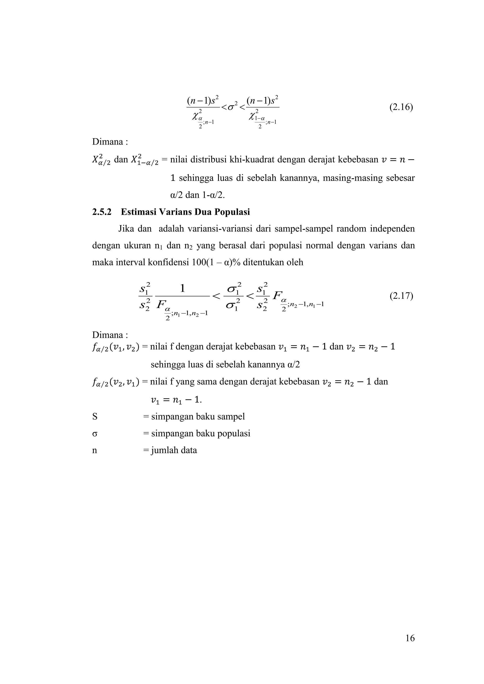 (n  1)s 2                 (n  1)s 2
                                              2                                               (2.16)
                             
                              2
                                                      12
                                    ; n 1                    ; n 1
                                2                        2

Dimana :
     dan         = nilai distribusi khi-kuadrat dengan derajat kebebasan
                        sehingga luas di sebelah kanannya, masing-masing sebesar
                      α/2 dan 1-α/2.
2.5.2 Estimasi Varians Dua Populasi
      Jika dan adalah variansi-variansi dari sampel-sampel random independen
dengan ukuran n1 dan n2 yang berasal dari populasi normal dengan varians dan
maka interval konfidensi 100(1 – α)% ditentukan oleh

            2
           s1    1                            12 s1
                                                   2
                                                 2 F                                          (2.17)
            2
           s2 F                              12 s2 2 ;n              2 1, n1 1
                      ; n1 1, n2 1
                  2

Dimana :
            = nilai f dengan derajat kebebasan                                       dan
              sehingga luas di sebelah kanannya α/2
            = nilai f yang sama dengan derajat kebebasan                                   dan
                                .
S           = simpangan baku sampel
σ           = simpangan baku populasi
n           = jumlah data




                                                                                                    16
 