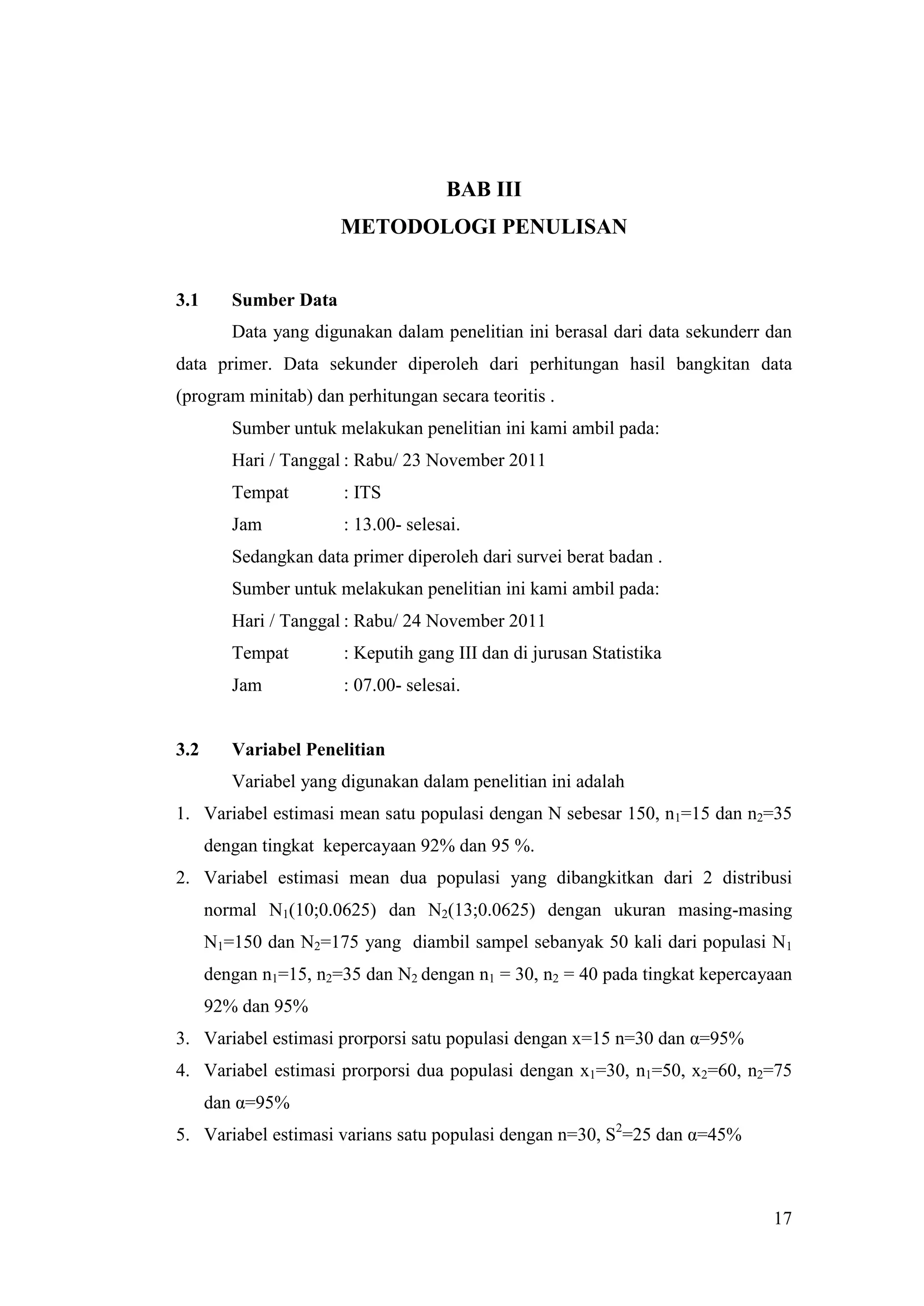 BAB III
                       METODOLOGI PENULISAN


3.1      Sumber Data
         Data yang digunakan dalam penelitian ini berasal dari data sekunderr dan
data primer. Data sekunder diperoleh dari perhitungan hasil bangkitan data
(program minitab) dan perhitungan secara teoritis .
         Sumber untuk melakukan penelitian ini kami ambil pada:
         Hari / Tanggal : Rabu/ 23 November 2011
         Tempat        : ITS
         Jam           : 13.00- selesai.
         Sedangkan data primer diperoleh dari survei berat badan .
         Sumber untuk melakukan penelitian ini kami ambil pada:
         Hari / Tanggal : Rabu/ 24 November 2011
         Tempat        : Keputih gang III dan di jurusan Statistika
         Jam           : 07.00- selesai.


3.2      Variabel Penelitian
         Variabel yang digunakan dalam penelitian ini adalah
1. Variabel estimasi mean satu populasi dengan N sebesar 150, n1=15 dan n2=35
      dengan tingkat kepercayaan 92% dan 95 %.
2. Variabel estimasi mean dua populasi yang dibangkitkan dari 2 distribusi
      normal N1(10;0.0625) dan N2(13;0.0625) dengan ukuran masing-masing
      N1=150 dan N2=175 yang diambil sampel sebanyak 50 kali dari populasi N1
      dengan n1=15, n2=35 dan N2 dengan n1 = 30, n2 = 40 pada tingkat kepercayaan
      92% dan 95%
3. Variabel estimasi prorporsi satu populasi dengan x=15 n=30 dan α=95%
4. Variabel estimasi prorporsi dua populasi dengan x1=30, n1=50, x2=60, n2=75
      dan α=95%
5. Variabel estimasi varians satu populasi dengan n=30, S2=25 dan α=45%



                                                                              17
 