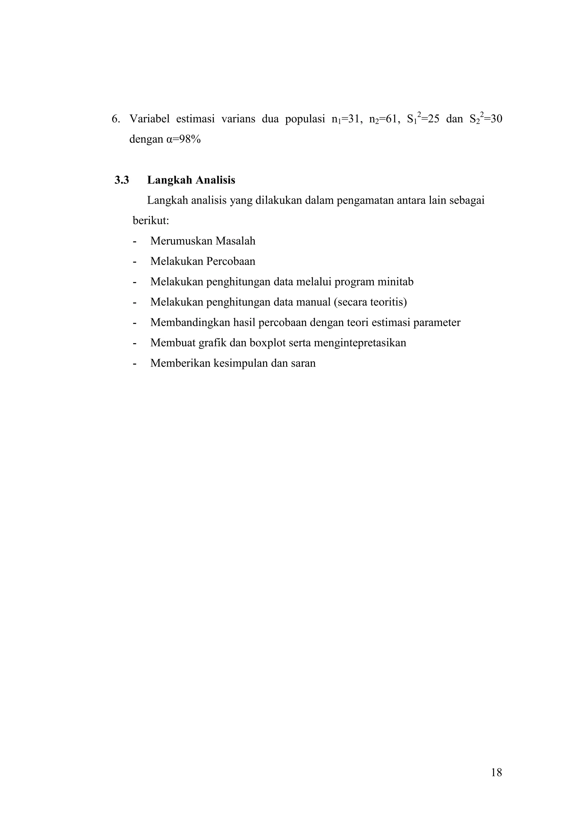 6. Variabel estimasi varians dua populasi n1=31, n2=61, S12=25 dan S22=30
   dengan α=98%


3.3       Langkah Analisis
          Langkah analisis yang dilakukan dalam pengamatan antara lain sebagai
      berikut:
      -   Merumuskan Masalah
      -   Melakukan Percobaan
      -   Melakukan penghitungan data melalui program minitab
      -   Melakukan penghitungan data manual (secara teoritis)
      -   Membandingkan hasil percobaan dengan teori estimasi parameter
      -   Membuat grafik dan boxplot serta mengintepretasikan
      -   Memberikan kesimpulan dan saran




                                                                                 18
 