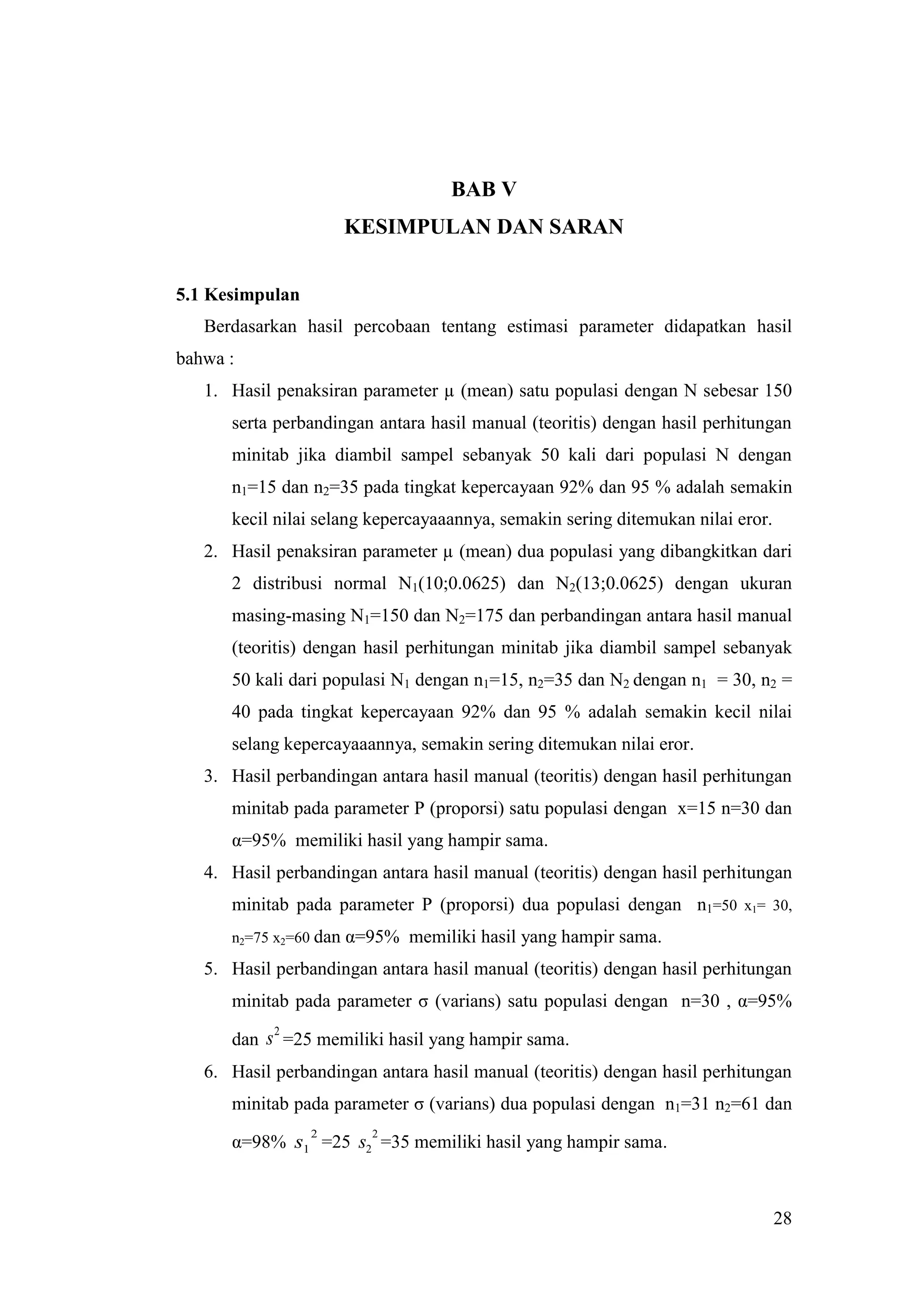 BAB V
                        KESIMPULAN DAN SARAN


5.1 Kesimpulan
   Berdasarkan hasil percobaan tentang estimasi parameter didapatkan hasil
bahwa :
   1. Hasil penaksiran parameter µ (mean) satu populasi dengan N sebesar 150
      serta perbandingan antara hasil manual (teoritis) dengan hasil perhitungan
      minitab jika diambil sampel sebanyak 50 kali dari populasi N dengan
      n1=15 dan n2=35 pada tingkat kepercayaan 92% dan 95 % adalah semakin
      kecil nilai selang kepercayaaannya, semakin sering ditemukan nilai eror.
   2. Hasil penaksiran parameter µ (mean) dua populasi yang dibangkitkan dari
      2 distribusi normal N1(10;0.0625) dan N2(13;0.0625) dengan ukuran
      masing-masing N1=150 dan N2=175 dan perbandingan antara hasil manual
      (teoritis) dengan hasil perhitungan minitab jika diambil sampel sebanyak
      50 kali dari populasi N1 dengan n1=15, n2=35 dan N2 dengan n1 = 30, n2 =
      40 pada tingkat kepercayaan 92% dan 95 % adalah semakin kecil nilai
      selang kepercayaaannya, semakin sering ditemukan nilai eror.
   3. Hasil perbandingan antara hasil manual (teoritis) dengan hasil perhitungan
      minitab pada parameter P (proporsi) satu populasi dengan x=15 n=30 dan
      α=95% memiliki hasil yang hampir sama.
   4. Hasil perbandingan antara hasil manual (teoritis) dengan hasil perhitungan
      minitab pada parameter P (proporsi) dua populasi dengan n1=50 x1= 30,
      n2=75 x2=60 dan   α=95% memiliki hasil yang hampir sama.
   5. Hasil perbandingan antara hasil manual (teoritis) dengan hasil perhitungan
      minitab pada parameter σ (varians) satu populasi dengan n=30 , α=95%
            2
      dan s =25 memiliki hasil yang hampir sama.
   6. Hasil perbandingan antara hasil manual (teoritis) dengan hasil perhitungan
      minitab pada parameter σ (varians) dua populasi dengan n1=31 n2=61 dan
                 2         2
      α=98% s1 =25 s2 =35 memiliki hasil yang hampir sama.



                                                                                 28
 