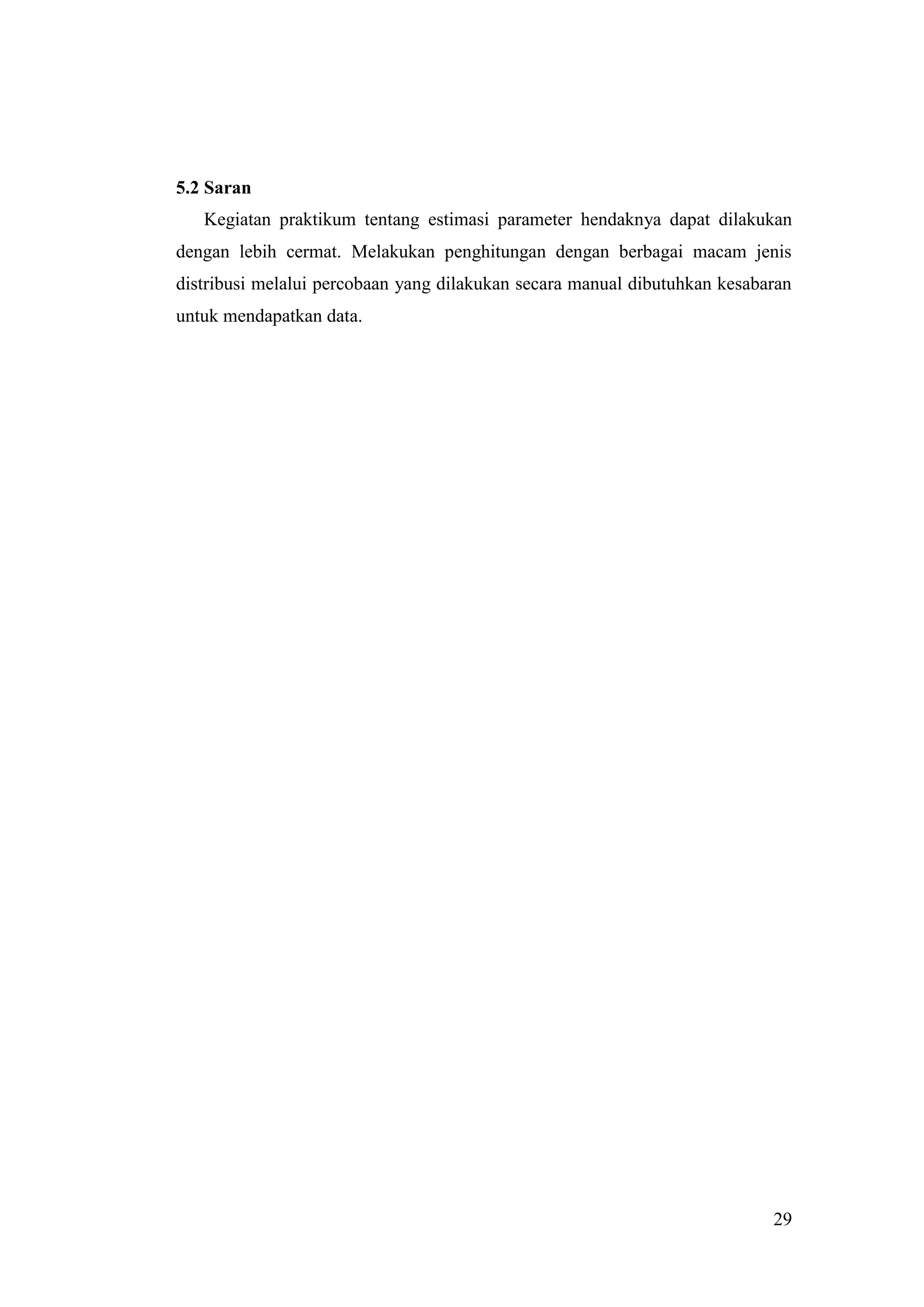 5.2 Saran
   Kegiatan praktikum tentang estimasi parameter hendaknya dapat dilakukan
dengan lebih cermat. Melakukan penghitungan dengan berbagai macam jenis
distribusi melalui percobaan yang dilakukan secara manual dibutuhkan kesabaran
untuk mendapatkan data.




                                                                           29
 