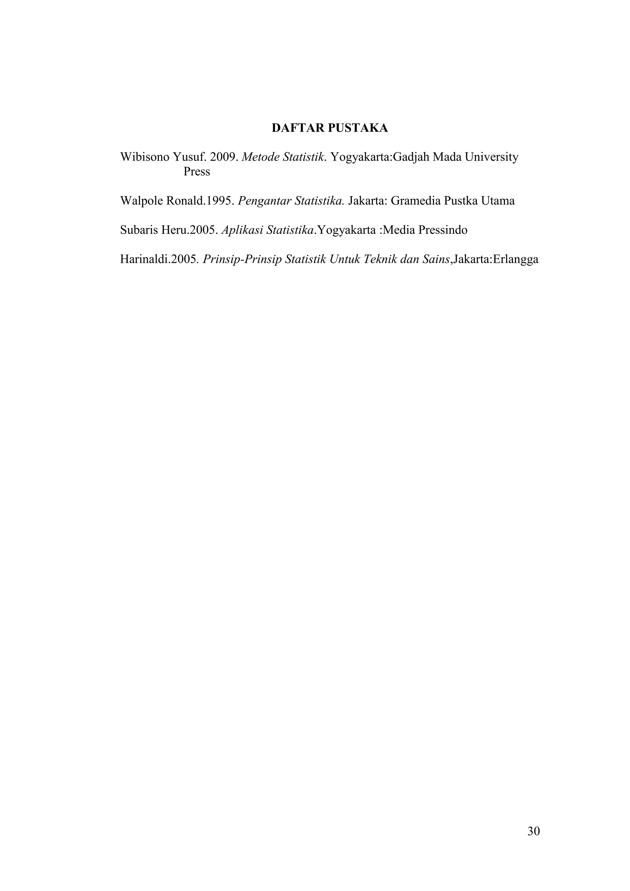 DAFTAR PUSTAKA

Wibisono Yusuf. 2009. Metode Statistik. Yogyakarta:Gadjah Mada University
          Press

Walpole Ronald.1995. Pengantar Statistika. Jakarta: Gramedia Pustka Utama

Subaris Heru.2005. Aplikasi Statistika.Yogyakarta :Media Pressindo

Harinaldi.2005. Prinsip-Prinsip Statistik Untuk Teknik dan Sains,Jakarta:Erlangga




                                                                              30
 