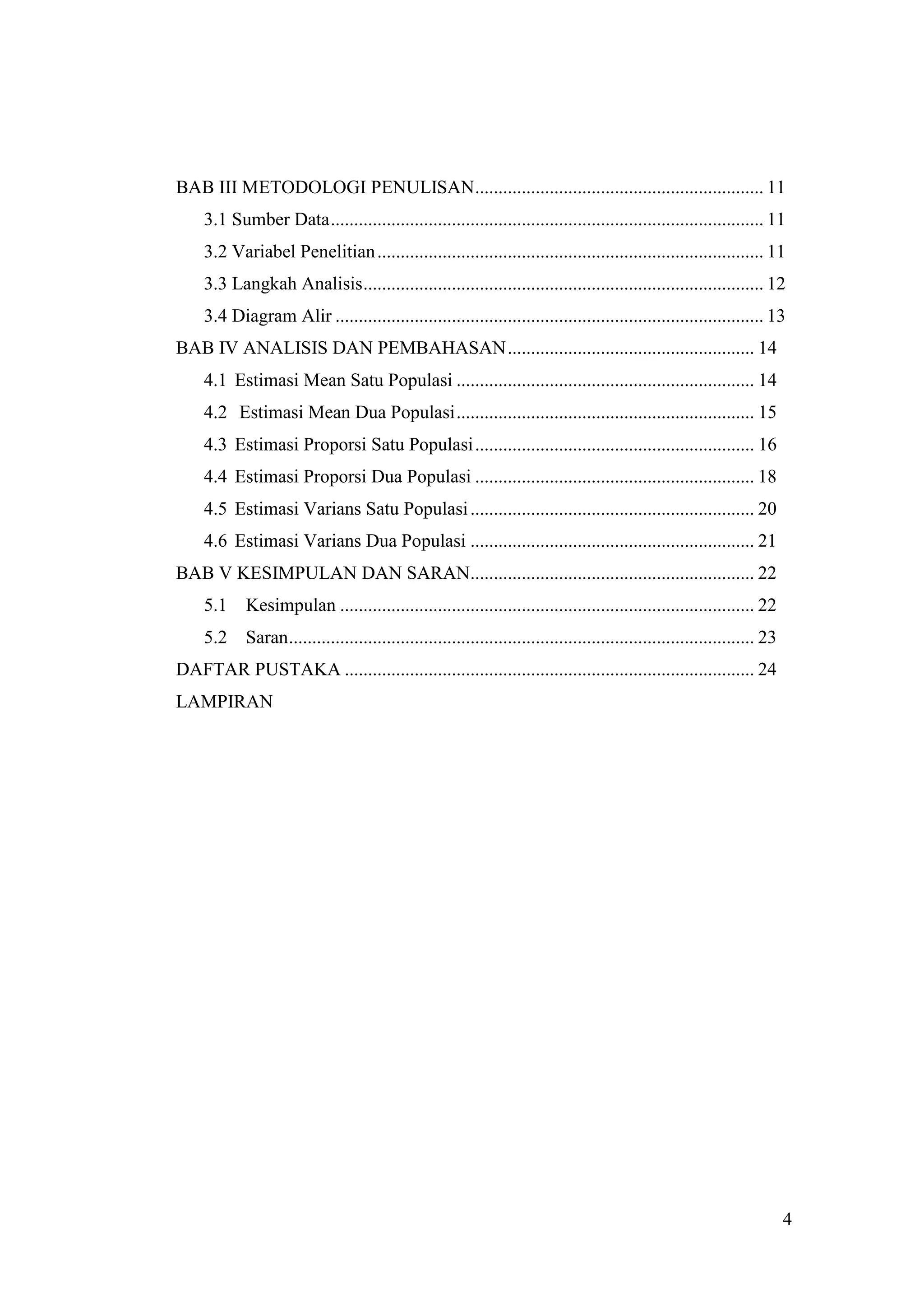 BAB III METODOLOGI PENULISAN .............................................................. 11
    3.1 Sumber Data ............................................................................................. 11
    3.2 Variabel Penelitian ................................................................................... 11
    3.3 Langkah Analisis ...................................................................................... 12
    3.4 Diagram Alir ............................................................................................ 13
BAB IV ANALISIS DAN PEMBAHASAN ..................................................... 14
    4.1 Estimasi Mean Satu Populasi ................................................................ 14
    4.2 Estimasi Mean Dua Populasi ................................................................ 15
    4.3 Estimasi Proporsi Satu Populasi ............................................................ 16
    4.4 Estimasi Proporsi Dua Populasi ............................................................ 18
    4.5 Estimasi Varians Satu Populasi ............................................................. 20
    4.6 Estimasi Varians Dua Populasi ............................................................. 21
BAB V KESIMPULAN DAN SARAN............................................................. 22
    5.1     Kesimpulan ......................................................................................... 22
    5.2     Saran .................................................................................................... 23
DAFTAR PUSTAKA ........................................................................................ 24
LAMPIRAN




                                                                                                                            4
 