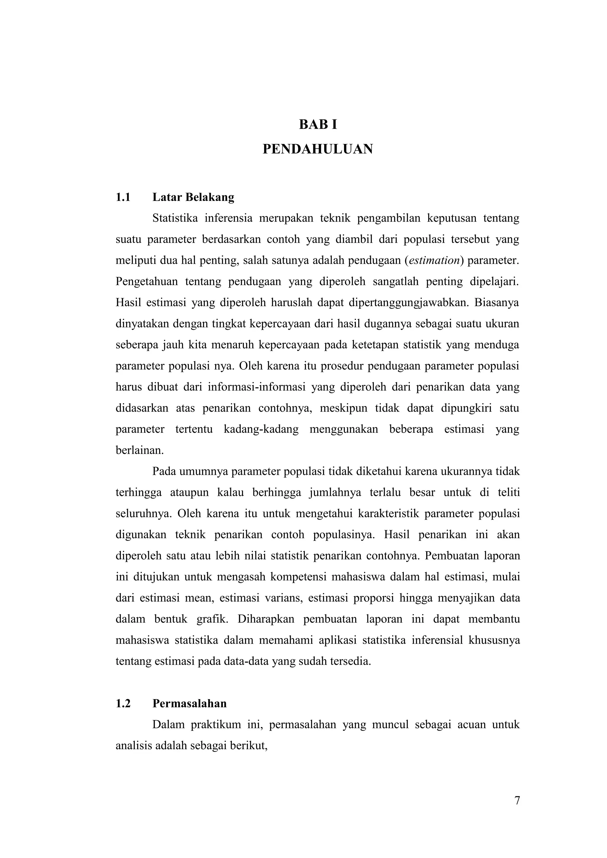 BAB I
                              PENDAHULUAN


1.1    Latar Belakang
       Statistika inferensia merupakan teknik pengambilan keputusan tentang
suatu parameter berdasarkan contoh yang diambil dari populasi tersebut yang
meliputi dua hal penting, salah satunya adalah pendugaan (estimation) parameter.
Pengetahuan tentang pendugaan yang diperoleh sangatlah penting dipelajari.
Hasil estimasi yang diperoleh haruslah dapat dipertanggungjawabkan. Biasanya
dinyatakan dengan tingkat kepercayaan dari hasil dugannya sebagai suatu ukuran
seberapa jauh kita menaruh kepercayaan pada ketetapan statistik yang menduga
parameter populasi nya. Oleh karena itu prosedur pendugaan parameter populasi
harus dibuat dari informasi-informasi yang diperoleh dari penarikan data yang
didasarkan atas penarikan contohnya, meskipun tidak dapat dipungkiri satu
parameter tertentu kadang-kadang menggunakan beberapa estimasi yang
berlainan.
       Pada umumnya parameter populasi tidak diketahui karena ukurannya tidak
terhingga ataupun kalau berhingga jumlahnya terlalu besar untuk di teliti
seluruhnya. Oleh karena itu untuk mengetahui karakteristik parameter populasi
digunakan teknik penarikan contoh populasinya. Hasil penarikan ini akan
diperoleh satu atau lebih nilai statistik penarikan contohnya. Pembuatan laporan
ini ditujukan untuk mengasah kompetensi mahasiswa dalam hal estimasi, mulai
dari estimasi mean, estimasi varians, estimasi proporsi hingga menyajikan data
dalam bentuk grafik. Diharapkan pembuatan laporan ini dapat membantu
mahasiswa statistika dalam memahami aplikasi statistika inferensial khususnya
tentang estimasi pada data-data yang sudah tersedia.


1.2    Permasalahan
       Dalam praktikum ini, permasalahan yang muncul sebagai acuan untuk
analisis adalah sebagai berikut,



                                                                              7
 
