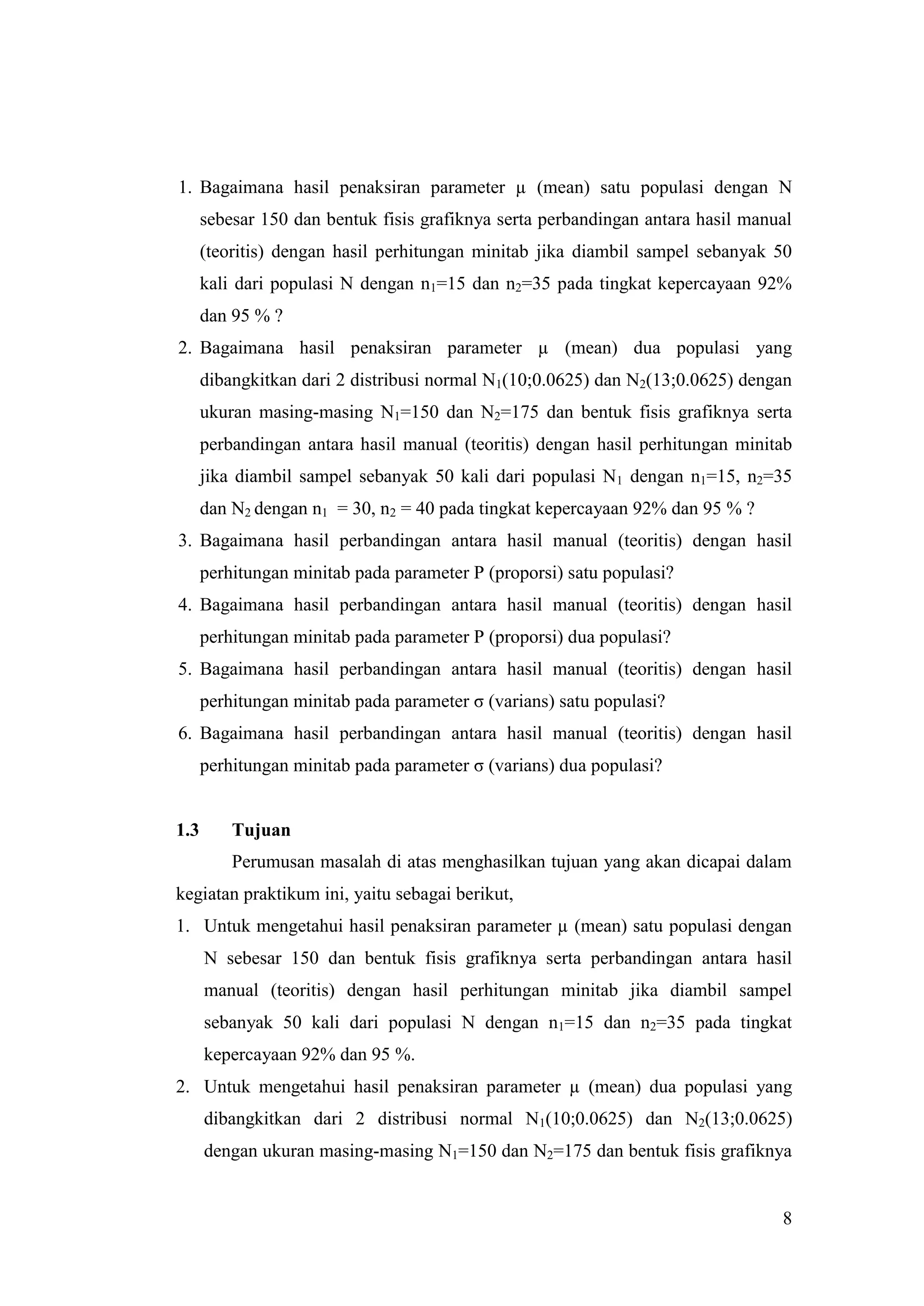 1. Bagaimana hasil penaksiran parameter µ (mean) satu populasi dengan N
      sebesar 150 dan bentuk fisis grafiknya serta perbandingan antara hasil manual
      (teoritis) dengan hasil perhitungan minitab jika diambil sampel sebanyak 50
      kali dari populasi N dengan n1=15 dan n2=35 pada tingkat kepercayaan 92%
      dan 95 % ?
2. Bagaimana hasil penaksiran parameter µ (mean) dua populasi yang
      dibangkitkan dari 2 distribusi normal N1(10;0.0625) dan N2(13;0.0625) dengan
      ukuran masing-masing N1=150 dan N2=175 dan bentuk fisis grafiknya serta
      perbandingan antara hasil manual (teoritis) dengan hasil perhitungan minitab
      jika diambil sampel sebanyak 50 kali dari populasi N1 dengan n1=15, n2=35
      dan N2 dengan n1 = 30, n2 = 40 pada tingkat kepercayaan 92% dan 95 % ?
3. Bagaimana hasil perbandingan antara hasil manual (teoritis) dengan hasil
      perhitungan minitab pada parameter P (proporsi) satu populasi?
4. Bagaimana hasil perbandingan antara hasil manual (teoritis) dengan hasil
      perhitungan minitab pada parameter P (proporsi) dua populasi?
5. Bagaimana hasil perbandingan antara hasil manual (teoritis) dengan hasil
      perhitungan minitab pada parameter σ (varians) satu populasi?
6. Bagaimana hasil perbandingan antara hasil manual (teoritis) dengan hasil
      perhitungan minitab pada parameter σ (varians) dua populasi?


1.3       Tujuan
          Perumusan masalah di atas menghasilkan tujuan yang akan dicapai dalam
kegiatan praktikum ini, yaitu sebagai berikut,
1. Untuk mengetahui hasil penaksiran parameter µ (mean) satu populasi dengan
      N sebesar 150 dan bentuk fisis grafiknya serta perbandingan antara hasil
      manual (teoritis) dengan hasil perhitungan minitab jika diambil sampel
      sebanyak 50 kali dari populasi N dengan n1=15 dan n2=35 pada tingkat
      kepercayaan 92% dan 95 %.
2. Untuk mengetahui hasil penaksiran parameter µ (mean) dua populasi yang
      dibangkitkan dari 2 distribusi normal N1(10;0.0625) dan N2(13;0.0625)
      dengan ukuran masing-masing N1=150 dan N2=175 dan bentuk fisis grafiknya


                                                                                 8
 