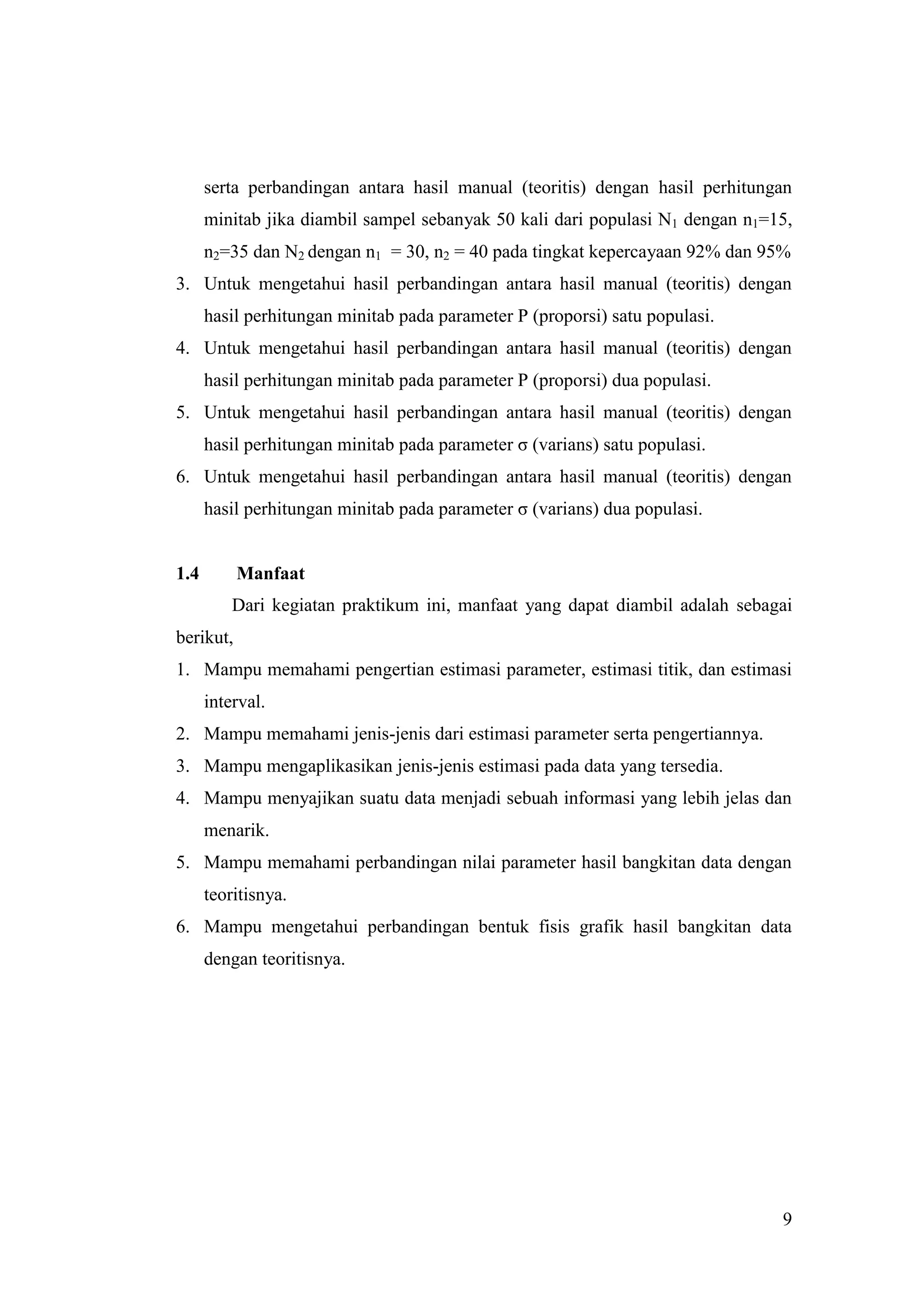 serta perbandingan antara hasil manual (teoritis) dengan hasil perhitungan
      minitab jika diambil sampel sebanyak 50 kali dari populasi N1 dengan n1=15,
      n2=35 dan N2 dengan n1 = 30, n2 = 40 pada tingkat kepercayaan 92% dan 95%
3. Untuk mengetahui hasil perbandingan antara hasil manual (teoritis) dengan
      hasil perhitungan minitab pada parameter P (proporsi) satu populasi.
4. Untuk mengetahui hasil perbandingan antara hasil manual (teoritis) dengan
      hasil perhitungan minitab pada parameter P (proporsi) dua populasi.
5. Untuk mengetahui hasil perbandingan antara hasil manual (teoritis) dengan
      hasil perhitungan minitab pada parameter σ (varians) satu populasi.
6. Untuk mengetahui hasil perbandingan antara hasil manual (teoritis) dengan
      hasil perhitungan minitab pada parameter σ (varians) dua populasi.


1.4        Manfaat
          Dari kegiatan praktikum ini, manfaat yang dapat diambil adalah sebagai
berikut,
1. Mampu memahami pengertian estimasi parameter, estimasi titik, dan estimasi
      interval.
2. Mampu memahami jenis-jenis dari estimasi parameter serta pengertiannya.
3. Mampu mengaplikasikan jenis-jenis estimasi pada data yang tersedia.
4. Mampu menyajikan suatu data menjadi sebuah informasi yang lebih jelas dan
      menarik.
5. Mampu memahami perbandingan nilai parameter hasil bangkitan data dengan
      teoritisnya.
6. Mampu mengetahui perbandingan bentuk fisis grafik hasil bangkitan data
      dengan teoritisnya.




                                                                               9
 