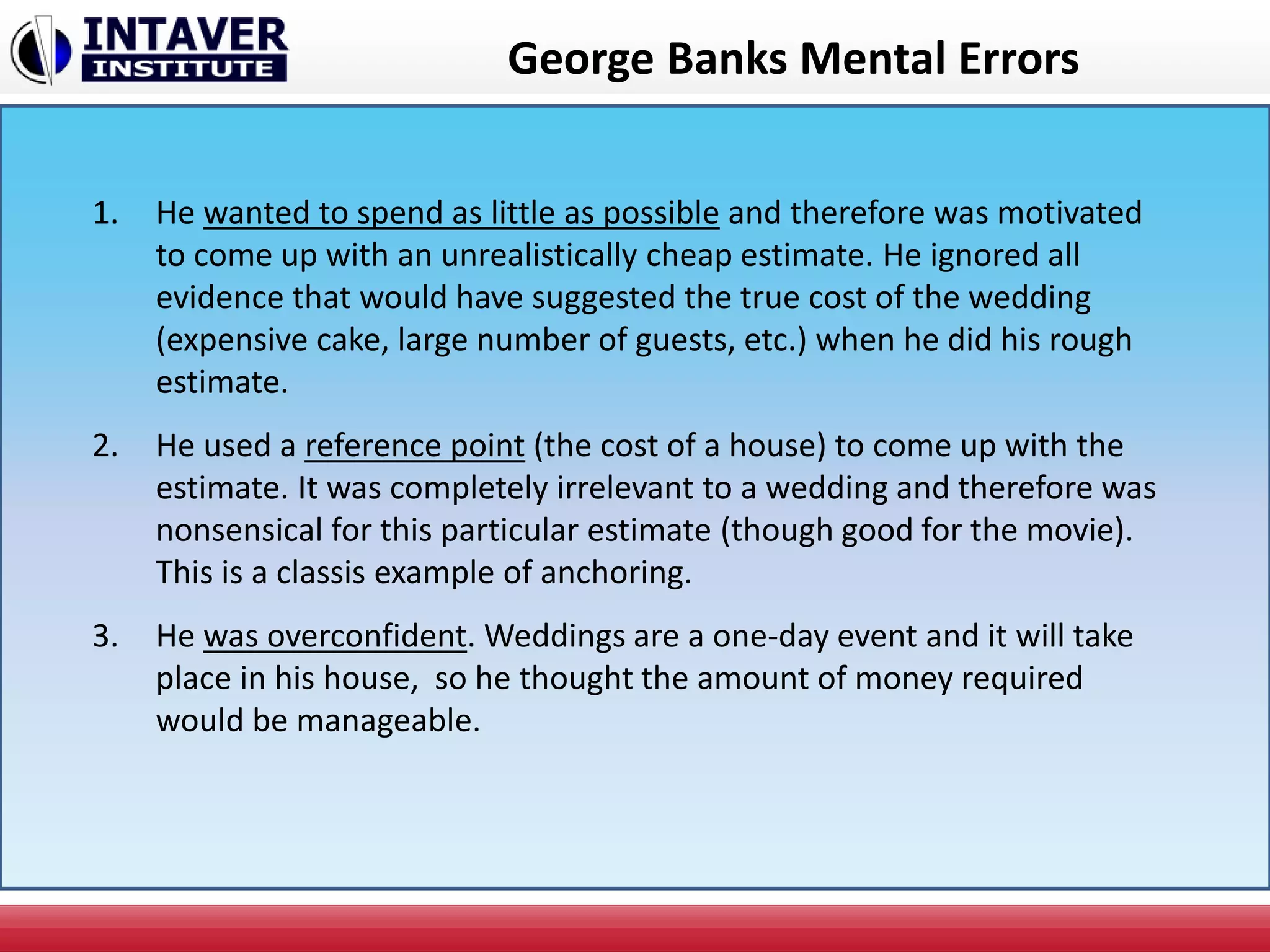 George Banks Mental Errors
1. He wanted to spend as little as possible and therefore was motivated
to come up with an unrealistically cheap estimate. He ignored all
evidence that would have suggested the true cost of the wedding
(expensive cake, large number of guests, etc.) when he did his rough
estimate.
2. He used a reference point (the cost of a house) to come up with the
estimate. It was completely irrelevant to a wedding and therefore was
nonsensical for this particular estimate (though good for the movie).
This is a classis example of anchoring.
3. He was overconfident. Weddings are a one-day event and it will take
place in his house, so he thought the amount of money required
would be manageable.
 
