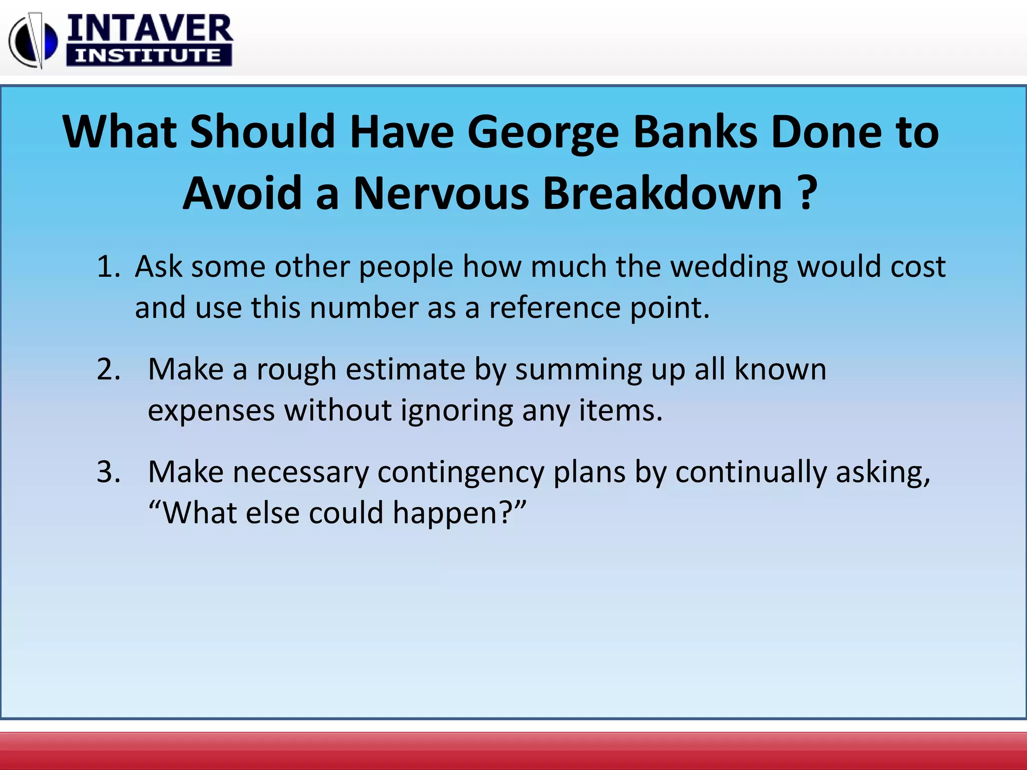 What Should Have George Banks Done to
Avoid a Nervous Breakdown ?
1. Ask some other people how much the wedding would cost
and use this number as a reference point.
2. Make a rough estimate by summing up all known
expenses without ignoring any items.
3. Make necessary contingency plans by continually asking,
“What else could happen?”
 