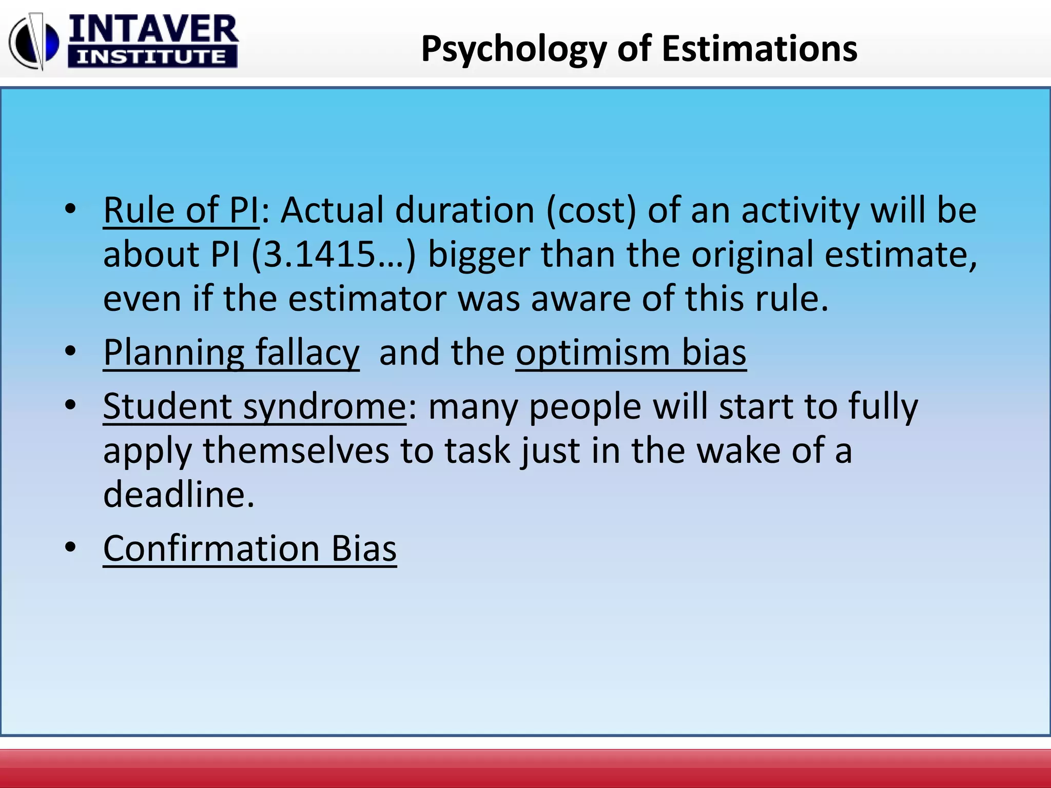 Psychology of Estimations
• Rule of PI: Actual duration (cost) of an activity will be
about PI (3.1415…) bigger than the original estimate,
even if the estimator was aware of this rule.
• Planning fallacy and the optimism bias
• Student syndrome: many people will start to fully
apply themselves to task just in the wake of a
deadline.
• Confirmation Bias
 