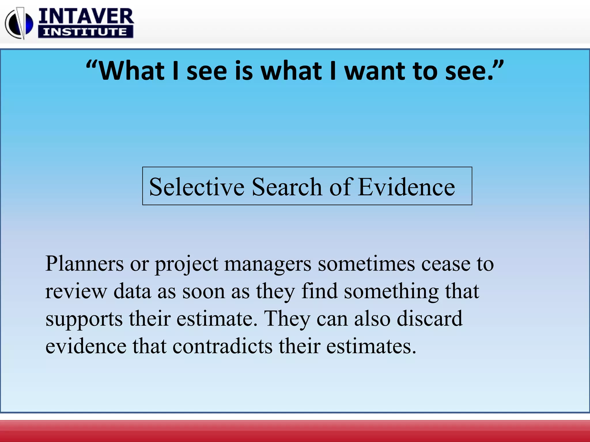 “What I see is what I want to see.”
Planners or project managers sometimes cease to
review data as soon as they find something that
supports their estimate. They can also discard
evidence that contradicts their estimates.
Selective Search of Evidence
 