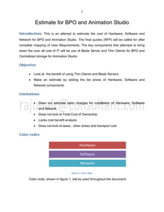 2
Estimate for BPO and Animation Studio
Introduction: This is an attempt to estimate the cost of Hardware, Software and
Network for BPO and Animation Studio. The final quotes (RFP) will be called for after
complete mapping of User Requirements. The key components that attempts to bring
down the over all cost of IT will be use of Blade Server and Thin Clients for BPO and
Centralized storage for Animation Studio.
Objective:
x Look at the benefit of using Thin Clients and Blade Servers
x Make an estimate by adding the list prices of Hardware, Software and
Network components
Limitations:
x Does not estimate labor charges for installation of Hardware, Software
and Network
x Does not look at Total Cost of Ownership
x Lacks cost benefit analysis
x Does not look at taxes , other duties and transport cost
Color codes:
Figure 1: Color codes
Color code, shown in figure 1, will be used throughout the document.
Hardware
Software
Network
 