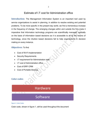 2
Estimate of I.T cost for Administration office
Introduction: The Management Information System is an important tool used by
service organizations to assist in planning, in addition to resolve existing and potential
problems. To be more specific in the present day world, we find a tremendous increase
in the frequency of change. The emerging changes within and outside the firm make it
imperative that Information technology programs are scientifically managed, specially
on the basis of information based decisions as it is accessible to all by the means of
technology, since the intuition based decisions fail to help organizations in decision
making on every instance.
Objectives: To find
x Cost of Wi-Fi Implementation
x Security Requirements
x I.T requirement for Administration staff
x I.T cost of Administration office
x Cost of ERP/ CRM
x Cost of Portable Devices
Color codes
Figure 1: Color Codes
Color code, shown in figure 1, will be used throughout the document
Hardware
Software
 