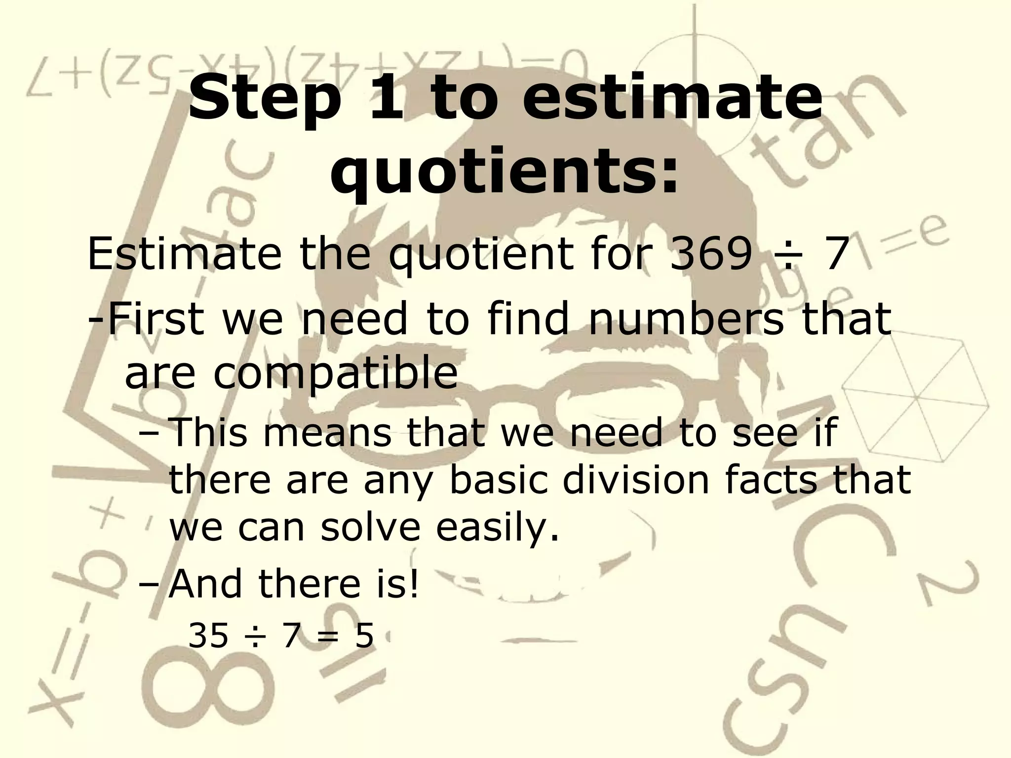 Step 1 to estimate quotients: Estimate the quotient for 369 ÷ 7 -First we need to find numbers that are compatible This means that we need to see if there are any basic division facts that we can solve easily. And there is! 35 ÷ 7 = 5