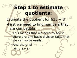 Step 1 to estimate quotients: Estimate the quotient for 635 ÷ 8 -First we need to find numbers that are compatible This means that we need to see if there are any basic division facts that we can solve easily. And there is! 64 ÷ 8 = 8 