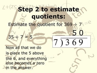 Step 2 to estimate quotients: Estimate the quotient for 369 ÷ 7 35 ÷ 7 = 5 7 ) 3 6 9  Now all that we do is place the 5 above the 6, and everything else becomes a zero in the answer. 5 0 