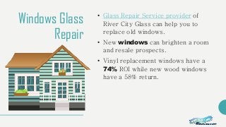 Windows Glass
Repair
• Glass Repair Service provider of
River City Glass can help you to
replace old windows.
• New windows can brighten a room
and resale prospects.
• Vinyl replacement windows have a
74% ROI while new wood windows
have a 58% return.
 