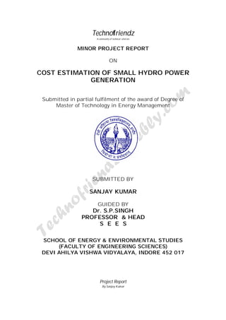 Technofriendz 
A community of technical scholars 
MINOR PROJECT REPORT 
ON 
COST ESTIMATION OF SMALL HYDRO POWER 
GENERATION 
Submitted in partial fulfilment of the award of Degree of 
Master of Technology in Energy Management 
SUBMITTED BY 
SANJAY KUMAR 
GUIDED BY 
Dr. S.P.SINGH 
PROFESSOR & HEAD 
S E E S 
SCHOOL OF ENERGY & ENVIRONMENTAL STUDIES 
(FACULTY OF ENGINEERING SCIENCES) 
DEVI AHILYA VISHWA VIDYALAYA, INDORE 452 017 
Project Report 
By Sanjay Kumar 
 
