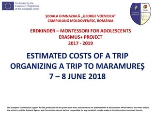 ȘCOALA GIMNAZIALĂ ,,GEORGE VOEVIDCA”
CÂMPULUNG MOLDOVENESC, ROMÂNIA
ERDKINDER – MONTESSORI FOR ADOLESCENTS
ERASMUS+ PROJECT
2017 - 2019
The European Commission support for the production of this publication does not constitute an endorsement of the contents which reflects the views only of
the authors, and the National Agency and Commission cannot be held responsible for any use which may be made of the information contained therein.
ESTIMATED COSTS OF A TRIP
ORGANIZING A TRIP TO MARAMUREŞ
7 – 8 JUNE 2018
 