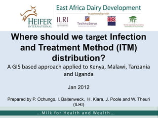 Where should we target Infection
and Treatment Method (ITM)
distribution?
A GIS based approach applied to Kenya, Malawi, Tanzania
and Uganda
Jan 2012
Prepared by P. Ochungo, I. Baltenweck, H. Kiara, J. Poole and W. Theuri
(ILRI)
 