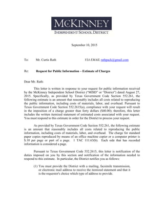 September 10, 2015
To: Mr. Curtis Rath VIA EMAIL rathpack@gmail.com
Re: Request for Public Information – Estimate of Charges
Dear Mr. Rath:
This letter is written in response to your request for public information received
by the McKinney Independent School District (“MISD” or “District”) dated August 27,
2015. Specifically, as provided by Texas Government Code Section 552.261, the
following estimate is an amount that reasonably includes all costs related to reproducing
the public information, including costs of materials, labor, and overhead. Pursuant to
Texas Government Code Section 552.2615(a), compliance with your request will result
in the imposition of a charge greater than forty dollars ($40.00); therefore, this letter
includes the written itemized statement of estimated costs associated with your request.
You must respond to this estimate in order for the District to process your request.
As provided by Texas Government Code Section 552.261, the following estimate
is an amount that reasonably includes all costs related to reproducing the public
information, including costs of materials, labor, and overhead. The charge for standard
paper copies reproduced by means of an office machine copier or a computer printer is
$.10 per page or part of a page. 1 TAC 111.63(b). Each side that has recorded
information is considered a page.
Pursuant to Texas Government Code 552.2615, this letter is notification of the
duties imposed on you by this section and notification of the information needed to
respond to this estimate. In particular, the District notifies you as follows:
(1) You must provide the District with a mailing, facsimile transmission,
or electronic mail address to receive the itemized statement and that it
is the requestor's choice which type of address to provide.
 