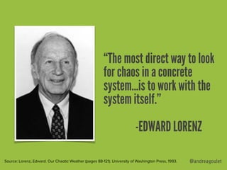 @andreagoulet
“The most direct way to look
for chaos in a concrete
system…is to work with the
system itself.”
-EDWARD LORENZ
Source: Lorenz, Edward. Our Chaotic Weather (pages 88-121). University of Washington Press, 1993.
 