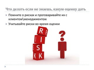 Что делать если не знаешь, какую оценку дать
   Помните о рисках и проговаривайте их с
    клиентомменеджментом
   Учитывайте риски во время оценки
 