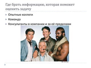 Где брать информацию, которая поможет
оценить задачу
   Опытные коллеги
   Команда
   Консультанты в компании и за её пределами
 