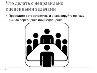 Что делать с неправильно
оцененными задачами
   Проводите ретроспективы и анализируйте почему
    вышла переоценка или недооценка
 