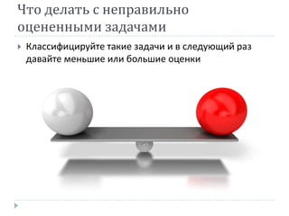 Что делать с неправильно
оцененными задачами
   Классифицируйте такие задачи и в следующий раз
    давайте меньшие или большие оценки
 