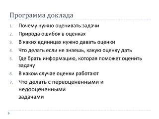Программа доклада
1.   Почему нужно оценивать задачи
2.   Природа ошибок в оценках
3.   В каких единицах нужно давать оценки
4.   Что делать если не знаешь, какую оценку дать
5.   Где брать информацию, которая поможет оценить
     задачу
6.   В каком случае оценки работают
7.   Что делать с переоцененными и
     недооцененными
     задачами
 