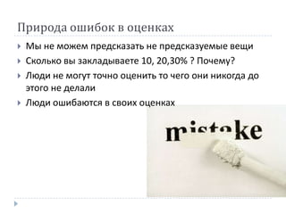 Природа ошибок в оценках
   Мы не можем предсказать не предсказуемые вещи
   Сколько вы закладываете 10, 20,30% ? Почему?
   Люди не могут точно оценить то чего они никогда до
    этого не делали
   Люди ошибаются в своих оценках
 