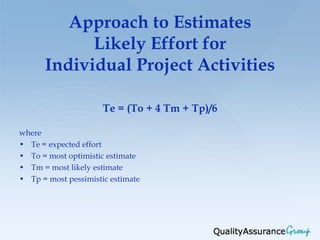 Approach to Estimates
            Likely Effort for
      Individual Project Activities

                      Te = (To + 4 Tm + Tp)/6

where
• Te = expected effort
• To = most optimistic estimate
• Tm = most likely estimate
• Tp = most pessimistic estimate
 