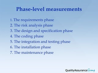 Phase-level measurements
1. The requirements phase
2. The risk analysis phase
3. The design and specification phase
4. The coding phase
5. The integration and testing phase
6. The installation phase
7. The maintenance phase
 