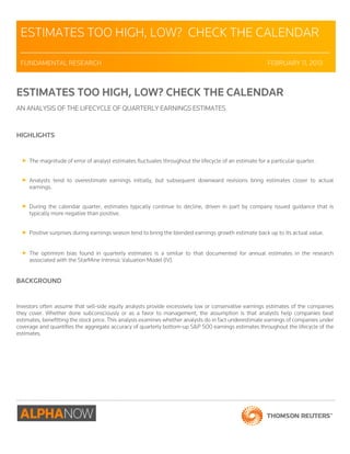 ESTIMATES TOO HIGH, LOW? CHECK THE CALENDAR 
_________________________________________________________________________________ 
FUNDAMENTAL RESEARCH FEBRUARY 11, 2013 
ESTIMATES TOO HIGH, LOW? CHECK THE CALENDAR 
AN ANALYSIS OF THE LIFECYCLE OF QUARTERLY EARNINGS ESTIMATES 
HIGHLIGHTS 
 The magnitude of error of analyst estimates fluctuates throughout the lifecycle of an estimate for a particular quarter. 
 Analysts tend to overestimate earnings initially, but subsequent downward revisions bring estimates closer to actual 
earnings. 
 During the calendar quarter, estimates typically continue to decline, driven in part by company issued guidance that is 
typically more negative than positive. 
 Positive surprises during earnings season tend to bring the blended earnings growth estimate back up to its actual value. 
 The optimism bias found in quarterly estimates is a similar to that documented for annual estimates in the research 
associated with the StarMine Intrinsic Valuation Model (IV). 
BACKGROUND 
Investors often assume that sell-side equity analysts provide excessively low or conservative earnings estimates of the companies 
they cover. Whether done subconsciously or as a favor to management, the assumption is that analysts help companies beat 
estimates, benefitting the stock price. This analysis examines whether analysts do in fact underestimate earnings of companies under 
coverage and quantifies the aggregate accuracy of quarterly bottom-up S&P 500 earnings estimates throughout the lifecycle of the 
estimates. 
 
