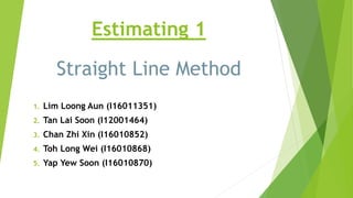 Estimating 1
Straight Line Method
1. Lim Loong Aun (I16011351)
2. Tan Lai Soon (I12001464)
3. Chan Zhi Xin (I16010852)
4. Toh Long Wei (I16010868)
5. Yap Yew Soon (I16010870)
 
