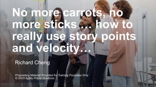 No more carrots, no
more sticks … how to
really use story points
and velocity…
Richard Cheng
Proprietary Material Provided for Training Purposes Only
© 2023 Agility Prime Solutions
 