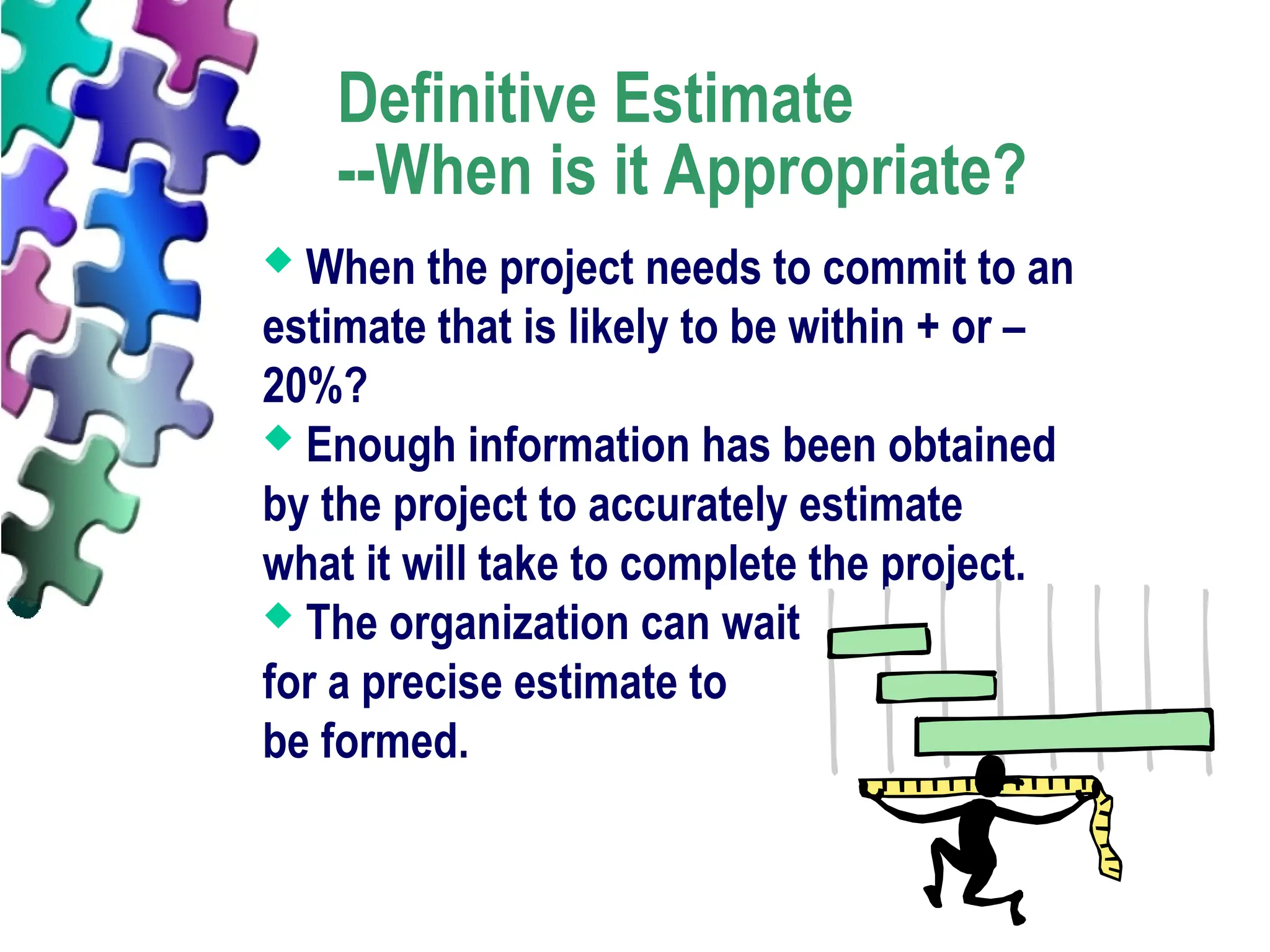 Definitive Estimate
--When is it Appropriate?
 When the project needs to commit to an
estimate that is likely to be within + or –
20%?
 Enough information has been obtained
by the project to accurately estimate
what it will take to complete the project.
 The organization can wait
for a precise estimate to
be formed.
 