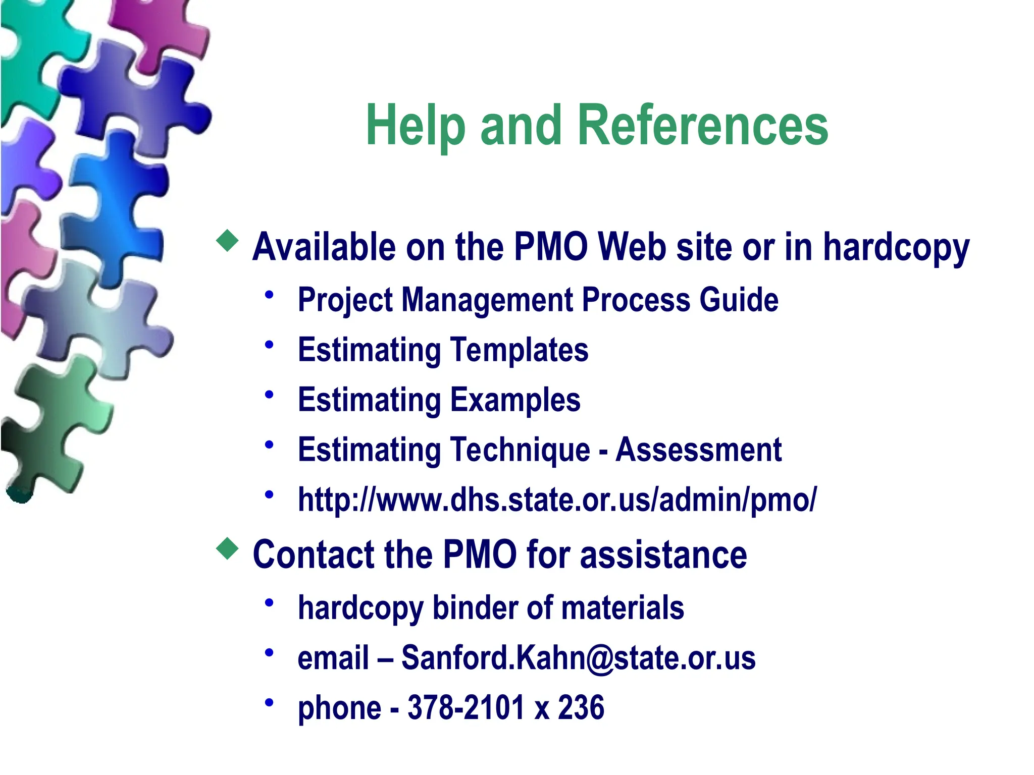 Help and References
 Available on the PMO Web site or in hardcopy
 Project Management Process Guide
 Estimating Templates
 Estimating Examples
 Estimating Technique - Assessment
 http://www.dhs.state.or.us/admin/pmo/
 Contact the PMO for assistance
 hardcopy binder of materials
 email – Sanford.Kahn@state.or.us
 phone - 378-2101 x 236
 