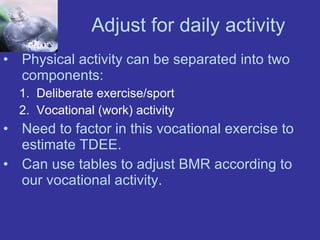 Adjust for daily activity Physical activity can be separated into two components: Deliberate exercise/sport Vocational (work) activity Need to factor in this vocational exercise to estimate TDEE. Can use tables to adjust BMR according to our vocational activity. 