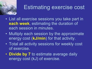 Estimating exercise cost List all exercise sessions you take part in  each week , estimating the duration of each session in minutes. Multiply each session by the approximate energy cost ( kJ/min ) for that activity. Total all activity sessions for weekly cost of exercise. Divide by 7  to estimate average daily energy cost (kJ) of exercise. 