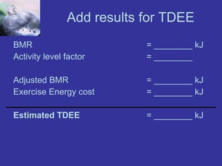 Add results for TDEE BMR  = ________ kJ Activity level factor  = ________ Adjusted BMR = ________ kJ Exercise Energy cost = ________ kJ Estimated TDEE   = ________ kJ 