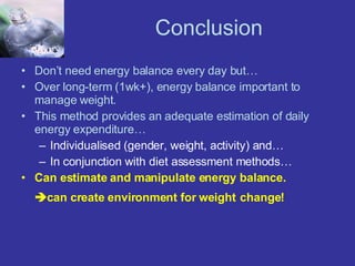 Conclusion Don’t need energy balance every day but… Over long-term (1wk+), energy balance important to manage weight. This method provides an adequate estimation of daily energy expenditure… Individualised (gender, weight, activity) and… In conjunction with diet assessment methods… Can estimate and manipulate energy balance.  can create environment for weight   change! 