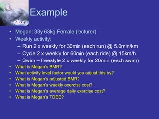 Example Megan: 33y 63kg Female (lecturer) Weekly activity: Run 2 x weekly for 30min (each run) @ 5.0min/km Cycle 2 x weekly for 60min (each ride) @ 15km/h Swim – freestyle 2 x weekly for 20min (each swim)  What is Megan’s BMR? What activity level factor would you adjust this by? What is Megan’s adjusted BMR? What is Megan’s weekly exercise cost? What is Megan’s average daily exercise cost? What is Megan’s TDEE? 