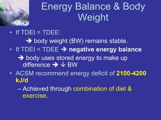 Energy Balance & Body Weight If TDEI = TDEE:    body weight (BW) remains stable. If TDEI < TDEE     negative energy balance      body uses stored energy to make up difference       BW ACSM recommend energy deficit of  2100-4200 kJ/d Achieved through  combination of diet & exercise . 