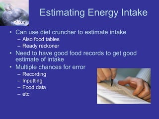 Estimating Energy Intake Can use diet cruncher to estimate intake Also food tables Ready reckoner Need to have good food records to get good estimate of intake Multiple chances for error Recording Inputting Food data etc 