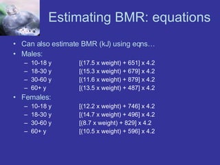 Estimating BMR: equations Can also estimate BMR (kJ) using eqns… Males: 10-18 y [(17.5 x weight) + 651] x 4.2 18-30 y  [(15.3 x weight) + 679] x 4.2 30-60 y [(11.6 x weight) + 879] x 4.2 60+ y [(13.5 x weight) + 487] x 4.2 Females: 10-18 y [(12.2 x weight) + 746] x 4.2 18-30 y [(14.7 x weight) + 496] x 4.2 30-60 y [(8.7 x weight) + 829] x 4.2 60+ y [(10.5 x weight) + 596] x 4.2 
